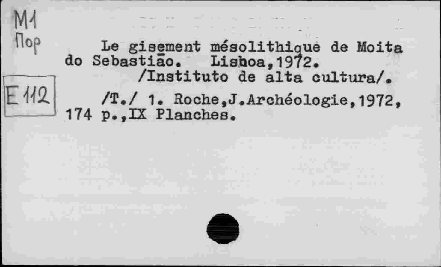 ﻿Md Пор	Le gisement mésolithique de Moita do Sebastiâo. Lishoa,1972.
ЕЯ2.	/Institute de alta cultura/. /Т./ 1. Roche,J.Archéologie,1972, 174 p.,IX Planches.